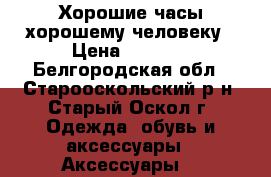 Хорошие часы хорошему человеку › Цена ­ 1 000 - Белгородская обл., Старооскольский р-н, Старый Оскол г. Одежда, обувь и аксессуары » Аксессуары   